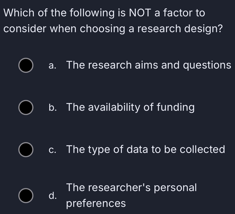 Which of the following is NOT a factor to
consider when choosing a research design?
a. The research aims and questions
b. The availability of funding
c. The type of data to be collected
The researcher's personal
d.
preferences