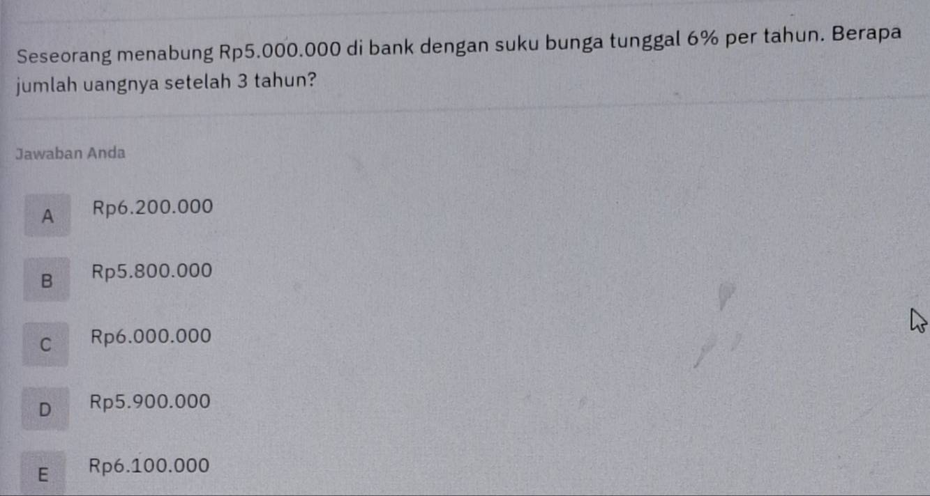 Seseorang menabung Rp5.000.000 di bank dengan suku bunga tunggal 6% per tahun. Berapa
jumlah uangnya setelah 3 tahun?
Jawaban Anda
A Rp6.200.000
B Rp5.800.000
C Rp6.000.000
D Rp5.900.000
E Rp6.100.000