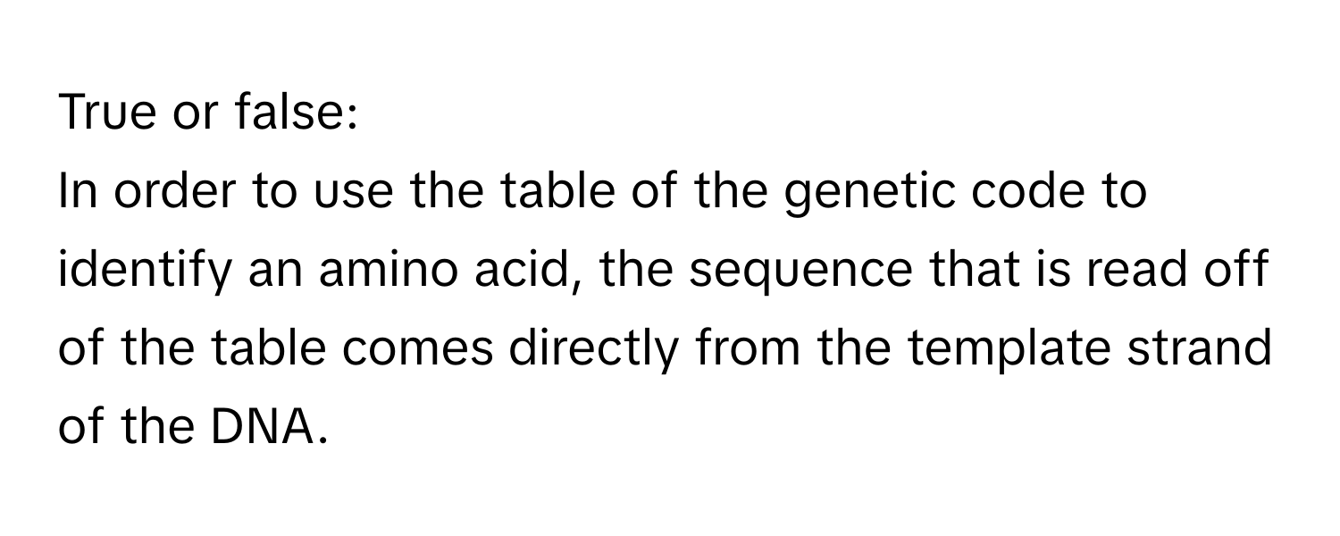 True or false: 
In order to use the table of the genetic code to identify an amino acid, the sequence that is read off of the table comes directly from the template strand of the DNA.