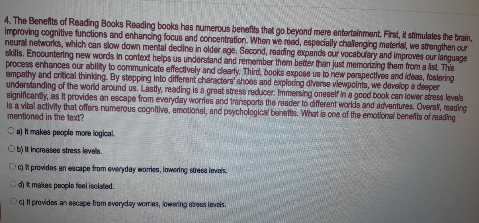 The Benefits of Reading Books Reading books has numerous benefits that go beyond mere entertainment. First, it stimulates the brain,
improving cognitive functions and enhancing focus and concentration. When we read, especially challenging material, we strengthen our
neural networks, which can slow down mental decline in older age. Second, reading expands our vocabulary and improves our language
skills. Encountering new words in context helps us understand and remember them better than just memorizing them from a list. This
process enhances our ability to communicate effectively and clearly. Third, books expose us to new perspectives and ideas, fostering
empathy and critical thinking. By stepping into different characters' shoes and exploring diverse viewpoints, we develop a deeper
understanding of the world around us. Lastly, reading is a great stress reducer. Immersing oneself in a good book can lower stress levels
significantly, as it provides an escape from everyday worries and transports the reader to different worlds and adventures. Overall, reading
is a vital activity that offers numerous cognitive, emotional, and psychological benefits. What is one of the emotional benefits of reading
mentioned in the text?
a) It makes people more logical.
b) It increases stress levels.
c) It provides an escape from everyday worries, lowering stress levels.
d) It makes people feel isolated.
c) It provides an escape from everyday worries, lowering stress levels.