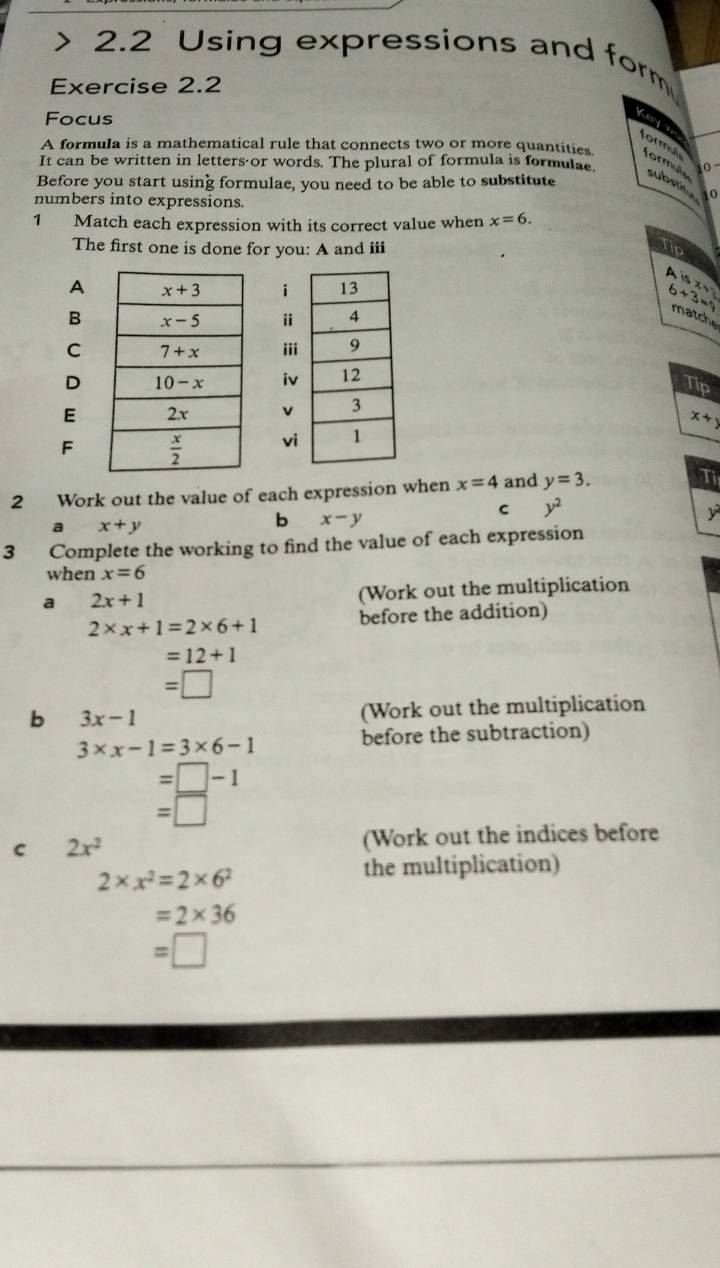 2.2 Using expressions and form
Exercise 2.2
Focus
Key o formul
It can be written in letters or words. The plural of formula is formulae.
A formula is a mathematical rule that connects two or more quantities. formule substitue
o
Before you start using formulae, you need to be able to substitute
0
numbers into expressions.
1 Match each expression with its correct value when x=6.
The first one is done for you: A and iii
Tip
Ai
P(nx+1)
B
6+3=9 matche
Ci
Di
Tip
E
x+y
Fv
2 Work out the value of each expression when x=4 and y=3.
Ti
C y^2
a x+y
b x-y
3 Complete the working to find the value of each expression
when x=6
a 2x+1 (Work out the multiplication
2* x+1=2* 6+1 before the addition)
=12+1
=□
b 3x-1
(Work out the multiplication
3* x-1=3* 6-1
before the subtraction)
=□ -1
=□
c 2x^2 (Work out the indices before
2* x^2=2* 6^2
the multiplication)
=2* 36
=□