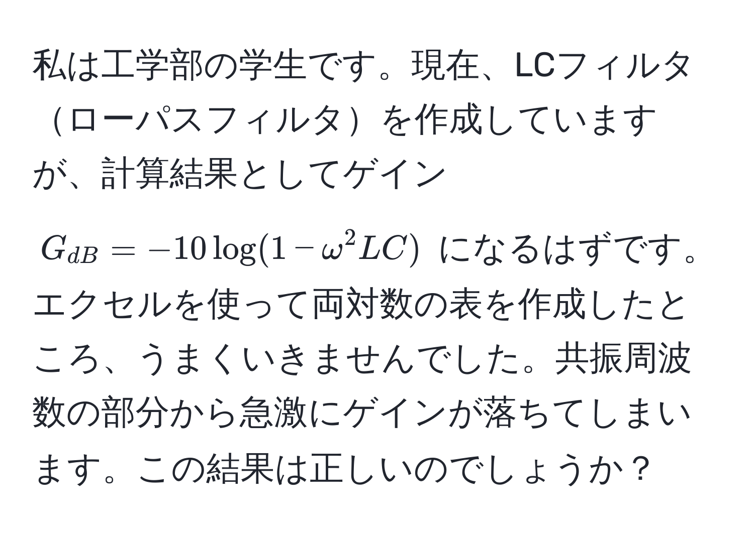 私は工学部の学生です。現在、LCフィルタローパスフィルタを作成していますが、計算結果としてゲイン $G_dB = -10 log(1 - omega^2 LC)$ になるはずです。エクセルを使って両対数の表を作成したところ、うまくいきませんでした。共振周波数の部分から急激にゲインが落ちてしまいます。この結果は正しいのでしょうか？