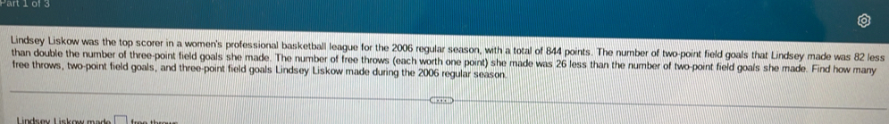 Lindsey Liskow was the top scorer in a women's professional basketball league for the 2006 regular season, with a total of 844 points. The number of two-point field goals that Lindsey made was 82 less 
than double the number of three-point field goals she made. The number of free throws (each worth one point) she made was 26 less than the number of two-point field goals she made. Find how many 
free throws, two-point field goals, and three-point field goals Lindsey Liskow made during the 2006 regular season. 
Lndsøy Liskow made