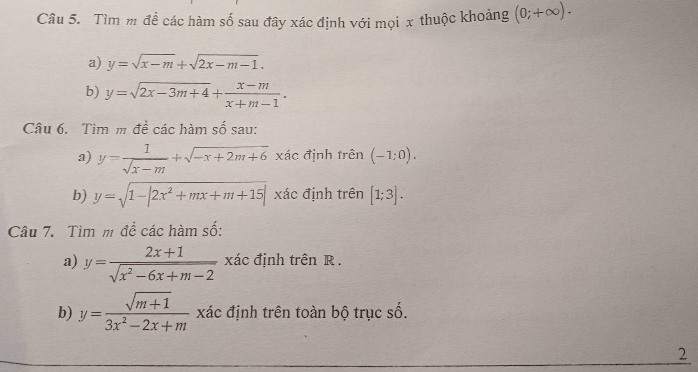 Tìm m để các hàm số sau đây xác định với mọi x thuộc khoảng (0;+∈fty ). 
a) y=sqrt(x-m)+sqrt(2x-m-1). 
b) y=sqrt(2x-3m+4)+ (x-m)/x+m-1 . 
Câu 6. Tìm m để các hàm số sau: 
a) y= 1/sqrt(x-m) +sqrt(-x+2m+6) xác định trên (-1;0). 
b) y=sqrt(1-|2x^2+mx+m+15|) xác định trên [1;3]. 
Câu 7. Tìm m để các hàm số: 
a) y= (2x+1)/sqrt(x^2-6x+m-2)  xác định trên R. 
b) y= (sqrt(m+1))/3x^2-2x+m  xác định trên toàn bộ trục số. 
2