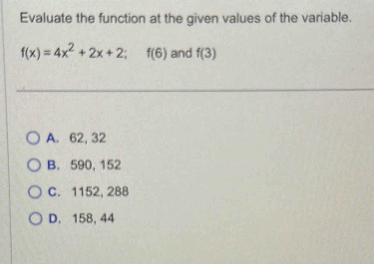 Evaluate the function at the given values of the variable.
f(x)=4x^2+2x+2; f(6) and f(3)
A. 62, 32
B. 590, 152
C. 1152, 288
D. 158, 44