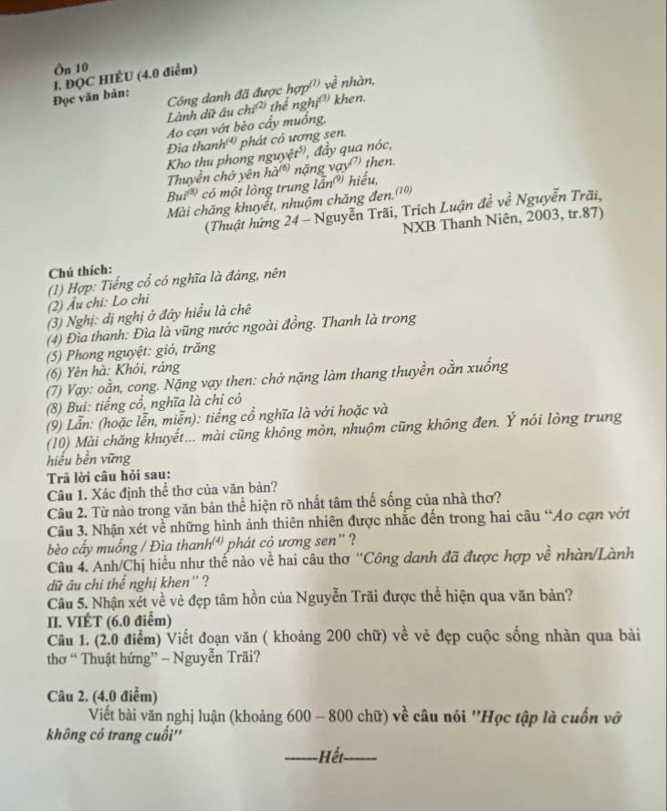 Ôn 10
Đọc văn bản: 1. ĐQC HIÉU (4.0 điểm)
Lành dữ ấu chiʔ) Công danh đã được hợp'') về : nhàn,
thể nghị3) khen.
Ao cạn vớt bèo cấy muồng,
Đìa thanh' phát cỏ ương sen.
Kho thu phong nguyệt', , đầy qua nóc,
Thuyền chờ yên hà nặng vay') then.
Bui  có một lòng trung lẫn hiếu,
Mài chăng khuyết, nhuộm chăng đen.(10)
(Thuật hứng 24 - Nguyễn Trãi, Trích Luận đề về Nguyễn Trãi,
NXB Thanh Niên, 2003, tr.87)
Chú thích:
(1) Hợp: Tiếng cổ có nghĩa là đáng, nên
(2) Âu chi: Lo chi
(3) Nghị: dị nghị ở đây hiểu là chê
(4) Đìa thanh: Đìa là vũng nước ngoài đồng. Thanh là trong
(5) Phong nguyệt: gió, trăng
(6) Yên hà: Khỏi, ráng
(7) Vạy: oằn, cong. Nặng vạy then: chở nặng làm thang thuyền oằn xuống
(8) Bui: tiếng cổ, nghĩa là chỉ có
(9) Lẫn: (hoặc lễn, miễn): tiếng cổ nghĩa là với hoặc và
(10) Mài chăng khuyết... mài cũng không mòn, nhuộm cũng không đen. Ý nói lòng trung
hiếu bền vững
Trả lời câu hỏi sau:
Câu 1. Xác định thể thơ của văn bản?
Câu 2. Từ nào trong văn bản thể hiện rõ nhất tâm thế sống của nhà thơ?
Câu 3. Nhận xét về những hình ảnh thiên nhiên được nhắc đến trong hai câu “Ao cạn vớt
bèo cấy muống / Đìa thanh phát cỏ ương sen' ?
Câu 4. Anh/Chị hiều như thế nào về hai câu thơ “Công danh đã được hợp về nhàn/Lành
dữ âu chi thể nghị khen'' ?
Câu 5. Nhận xét về vẻ đẹp tâm hồn của Nguyễn Trãi được thể hiện qua văn bản?
II. VIÉT (6.0 điểm)
Câu 1. (2.0 điểm) Viết đoạn văn ( khoảng 200 chữ) về vẻ đẹp cuộc sống nhàn qua bài
thơ “ Thuật hứng” - Nguyễn Trãi?
Câu 2. (4.0 điểm)
Viết bài văn nghị luận (khoảng 600 - 800 chữ) về câu nói ''Học tập là cuốn vỡ
không có trang cuối''
_Hết_