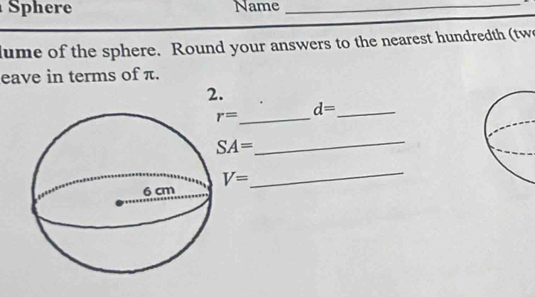 Sphere Name_ 
ume of the sphere. Round your answers to the nearest hundredth (tw 
eave in terms of π. 
2.
r=
d= _
SA=
_
V=
_