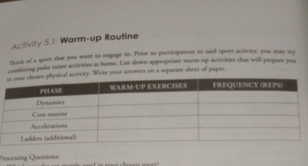 Activity 5.1: Warm-up Routine 
Think of a sport that you want to engage in. Prior to participation to said sport activity, you may try 
combining pulse raiser activities at home. List down appropriate warm-up activities that will prepare you 
tivity. Write your answers on a separate sheet of paper. 
Processing Questions: 
chosen spor?