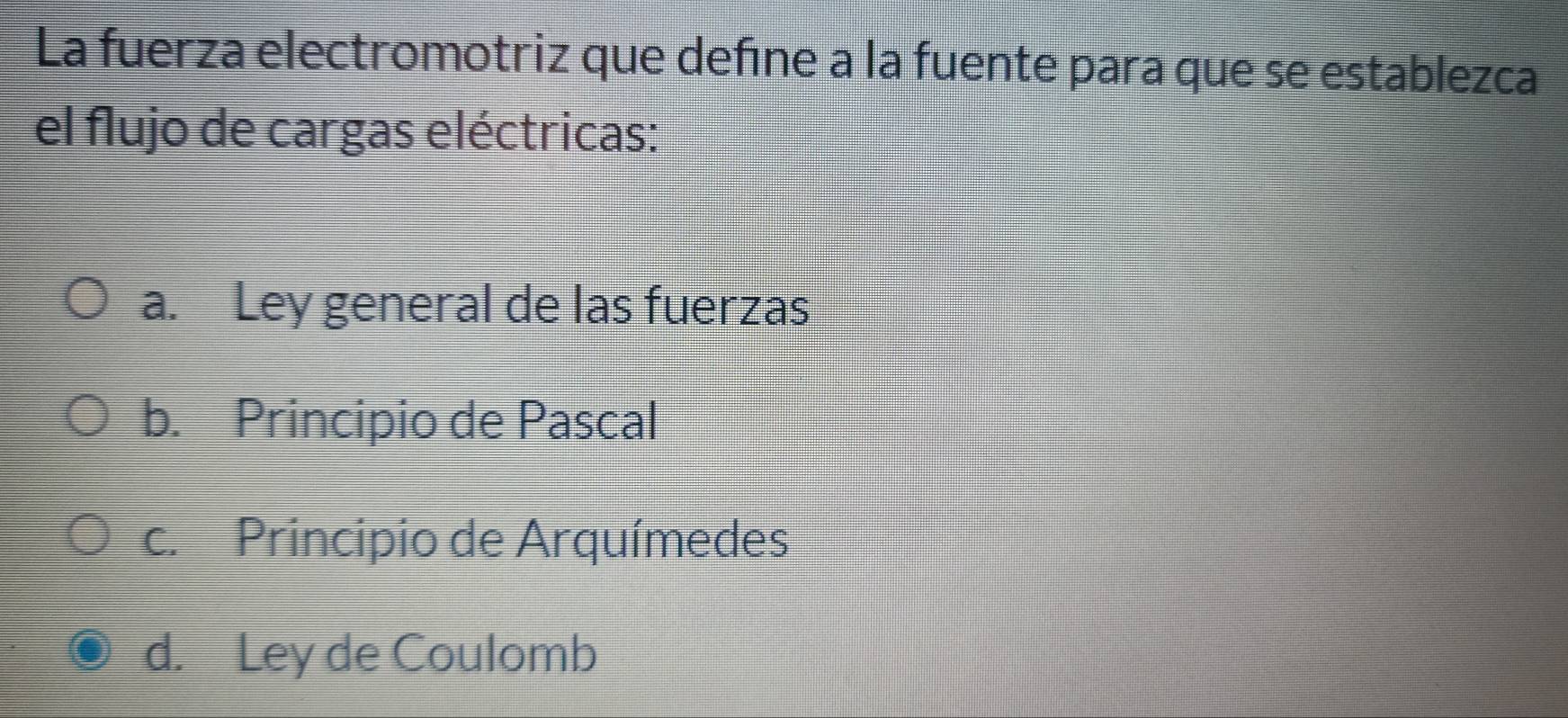 La fuerza electromotriz que define a la fuente para que se establezca
el flujo de cargas eléctricas:
a. Ley general de las fuerzas
b. Principio de Pascal
c. Principio de Arquímedes
d. Ley de Coulomb