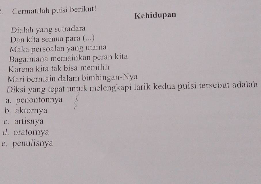 Cermatilah puisi berikut!
Kehidupan
Dialah yang sutradara
Dan kita semua para (. ...)
Maka persoalan yang utama
Bagaimana memainkan peran kita
Karena kita tak bisa memilih
Mari bermain dalam bimbingan-Nya
Diksi yang tepat untuk melengkapi larik kedua puisi tersebut adalah
a. penontonnya
b. aktornya
c. artisnya
d. oratornya
e. penulisnya