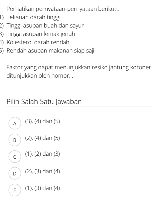 Perhatikan pernyataan-pernyataan berikutt.
1) Tekanan darah tinggi
2) Tinggi asupan buah dan sayur
B) Tinggi asupan lemak jenuh
4) Kolesterol darah rendah
5) Rendah asupan makanan siap saji
Faktor yang dapat menunjukkan resiko jantung koroner
ditunjukkan oleh nomor. .
Pilih Salah Satu Jawaban
A (3), (4) dan (5)
B (2), (4) dan (5)
C (1), (2) dan (3)
D (2), (3) dan (4)
E (1), (3) dan (4)