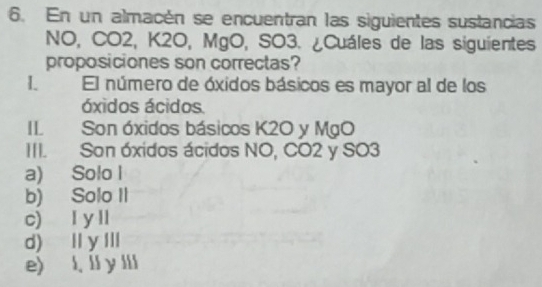 En un almacén se encuentran las siguientes sustancias
NO, CO2, K2O, MgO, SO3. ¿Cuáles de las siguientes
proposiciones son correctas?
I El número de óxidos básicos es mayor al de los
óxidos ácidos.
II Son óxidos básicos K2O y MgO
III. Son óxidos ácidos NO, CO2 y SO3
a) Solo I
b) Solo II
c) I ylI
d) Iy Il
e) l. ll y lIi