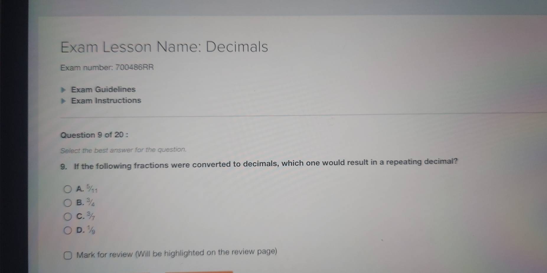 Exam Lesson Name: Decimals
Exam number: 700486RR
Exam Guidelines
Exam Instructions
Question 9 of 20 :
Select the best answer for the question.
9. If the following fractions were converted to decimals, which one would result in a repeating decimal?
A. % 1
B. ¾
C. %
D. ½
Mark for review (Will be highlighted on the review page)