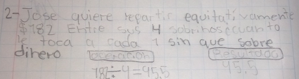 27Jose quiere repartir equitativamente
$182 Ehtie sus H sobrihosccuan to 
le toca a cada sin aue sobre 
dihero Tcerac, on] Besultdoo
782/ 4=95.5
95. 5