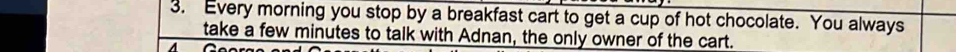 Every morning you stop by a breakfast cart to get a cup of hot chocolate. You always 
take a few minutes to talk with Adnan, the only owner of the cart.