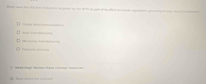 What were the first two industries targeted by the WTO as part of its effort to include regulations governing foreign direct invesiment?
Global telecommunications
Auto manufacturing
Microchip manufacturing
Financial services
Need help? Review these concept resources.
Read About the Concept