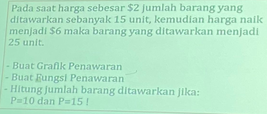 Pada saat harga sebesar $2 jumlah barang yang 
ditawarkan sebanyak 15 unit, kemudian harga naik 
menjadi $6 maka barang yang ditawarkan menjadi
25 unit. 
- Buat Grafik Penawaran 
- Buat Fungsi Penawaran 
- Hitung jumlah barang ditawarkan jika:
P=10 dan P=15!