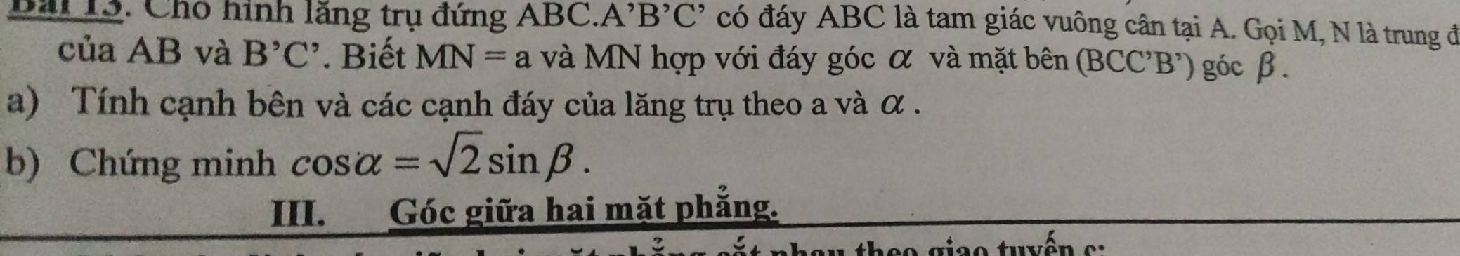 Bai 13. Cho hình lăng trụ đứng ABC. A' B'C' có đáy ABC là tam giác vuông cân tại A. Gọi M, N là trung đ 
của AB và B^,C^,. Biết MN=a và MN hợp với đáy góc α và mặt bên (BCC'B') góc β. 
a) Tính cạnh bên và các cạnh đáy của lăng trụ theo a và α. 
b) Chứng minh cos alpha =sqrt(2)sin beta. 
III. Góc giữa hai mặt phẳng. 
' ô