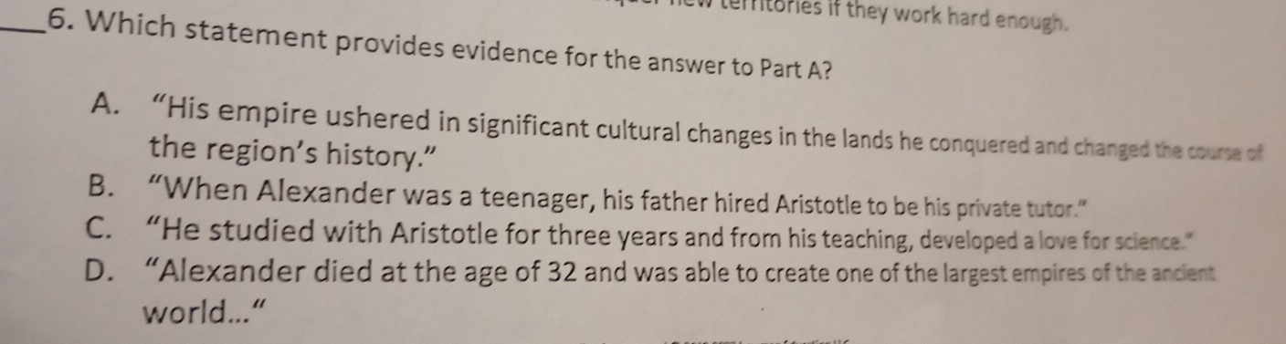 tertories if they work hard enough .
_6. Which statement provides evidence for the answer to Part A?
A. “His empire ushered in significant cultural changes in the lands he conquered and changed the course of
the region’s history.”
B. “When Alexander was a teenager, his father hired Aristotle to be his private tutor.”
C. “He studied with Aristotle for three years and from his teaching, developed a love for science.”
D. “Alexander died at the age of 32 and was able to create one of the largest empires of the ancient
world...“