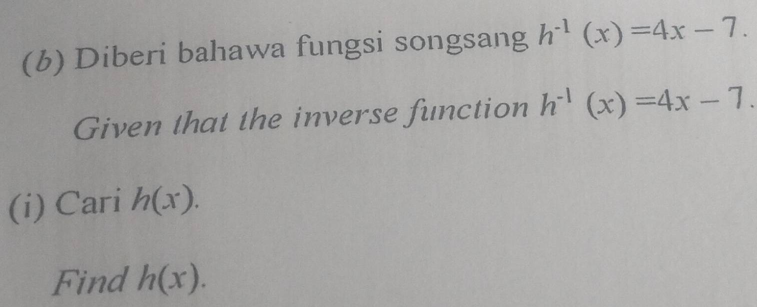 Diberi bahawa fungsi songsang h^(-1)(x)=4x-7. 
Given that the inverse function h^(-1)(x)=4x-7. 
(i) Cari h(x). 
Find h(x).