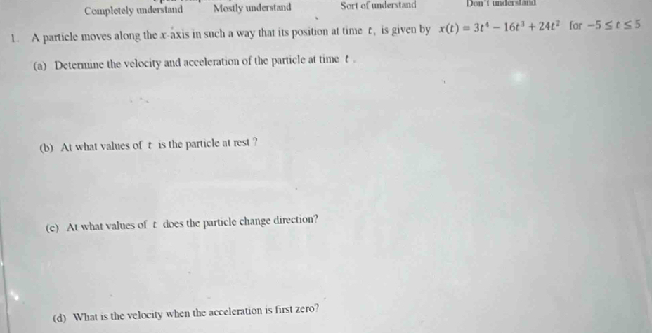 Completely understand Mostly understand Sort of understand Don't understand 
1. A particle moves along the x-axis in such a way that its position at time t, is given by x(t)=3t^4-16t^3+24t^2 for -5≤ t≤ 5
(a) Determine the velocity and acceleration of the particle at time t 。 
(b) At what values of t is the particle at rest? 
(c) At what values of t does the particle change direction? 
(d) What is the velocity when the acceleration is first zero?