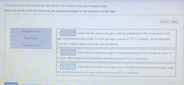 Summarize each of the simple gas laws (Boyle's law, Charles's law, and Avogadro's law). 
Match the words in the left column to the appropriate blanks in the sentences on the right. 
Reset Help 
Avogadro's law 1 states that the volume of a gas is directly proportional to the temperature of the 
Boyle's law gas, while pressure and number of moles are kept constant (V/T= constant). All temperatures 
Charles's law must be in kelvins when used in gas law calculations. 
2. states that the volume of a gas is directly proportional to the number of moles of 
the gas, while pressure and temperature are kept constant (V/n= constant). 
3. states that the volume of the gas varies inversely to the pressure on the gas, while 
temperature and number of moles are kept constant (PV= constant)