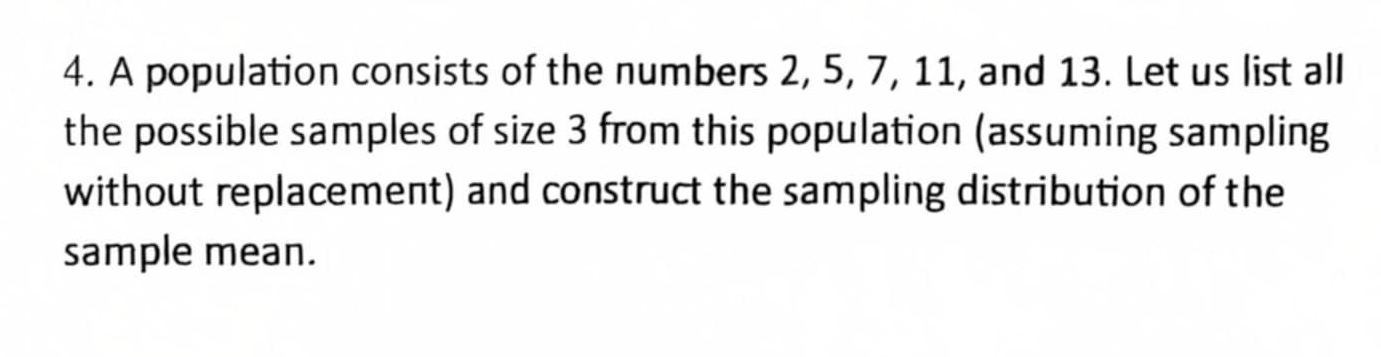 A population consists of the numbers 2, 5, 7, 11, and 13. Let us list all 
the possible samples of size 3 from this population (assuming sampling 
without replacement) and construct the sampling distribution of the 
sample mean.