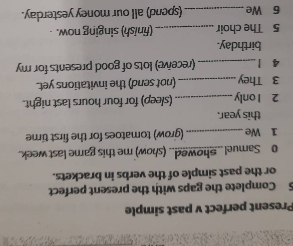 Present perfect v past simple 
5 Complete the gaps with the present perfect 
or the past simple of the verbs in brackets. 
o Samuel .. Showed.. (show) me this game last week. 
1 We _(grow) tomatoes for the first time 
this year. 
2 1 only_ (sleep) for four hours last night. 
3 They _(not send) the invitations yet. 
4 1 _(receive) lots of good presents for my 
birthday. 
5 The choir _(finish) singing now. 
6 We _(spend) all our money yesterday.