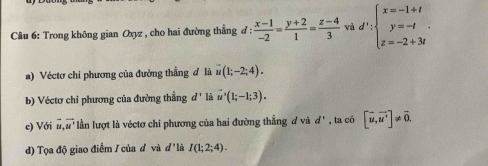 Trong không gian Oxyz , cho hai đường thẳng đ :  (x-1)/-2 = (y+2)/1 = (z-4)/3  và d':beginarrayl x=-1+t y=-t z=-2+3tendarray.. 
a) Véctơ chi phương của đường thẳng đ là vector u(1;-2;4). 
b) Véctơ chỉ phương của đường thẳng d ' là vector u'(1;-1;3). 
c) Với vector u, vector u l lần lượt là véctơ chỉ phương của hai đường thẳng đ và d' , ta có [vector u,vector u']!= vector 0. 
d) Tọa độ giao điểm / của đ và d' là I(1;2;4).