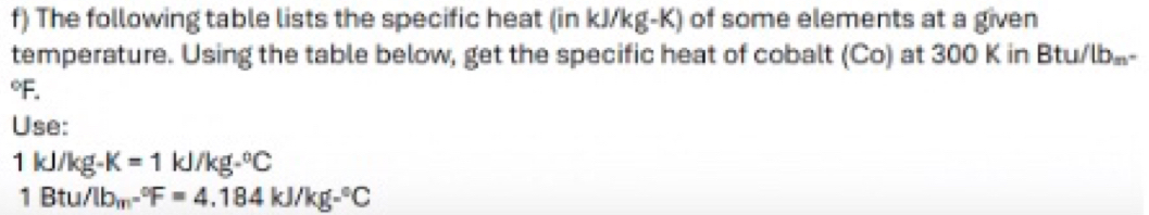 The following table lists the specific heat (in kJ/kg-K) of some elements at a given 
temperature. Using the table below, get the specific heat of cobalt (Co) at 300 K in Btu/lb-
F. 
Use:
1 kJ/kg -K=1kJ/kg-^circ C
1 Btu /lb_m-^circ F=4.184kJ/kg-^circ C