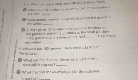 A small jar contains 4 white gumballs and 6 red gumballs. 
€ What decimal number shows which part of the gumballs 
are red?_ 
₹ What decimal number shows which part of the gumballs 
are white?_ 
⑮ A large jar of 100 gumballs has the same fractions of 
red gumballs and white gumballs as the small jar. How 
many gumballs in the large jar are red? _How many 
are white?_ 
A sidewalk has 100 squares. There are cracks in 9 of 
the squares. 
What decimal number shows what part of the 
sidewalk is cracked?_ 
D What fraction shows what part of the sidewalk 
is cracked?