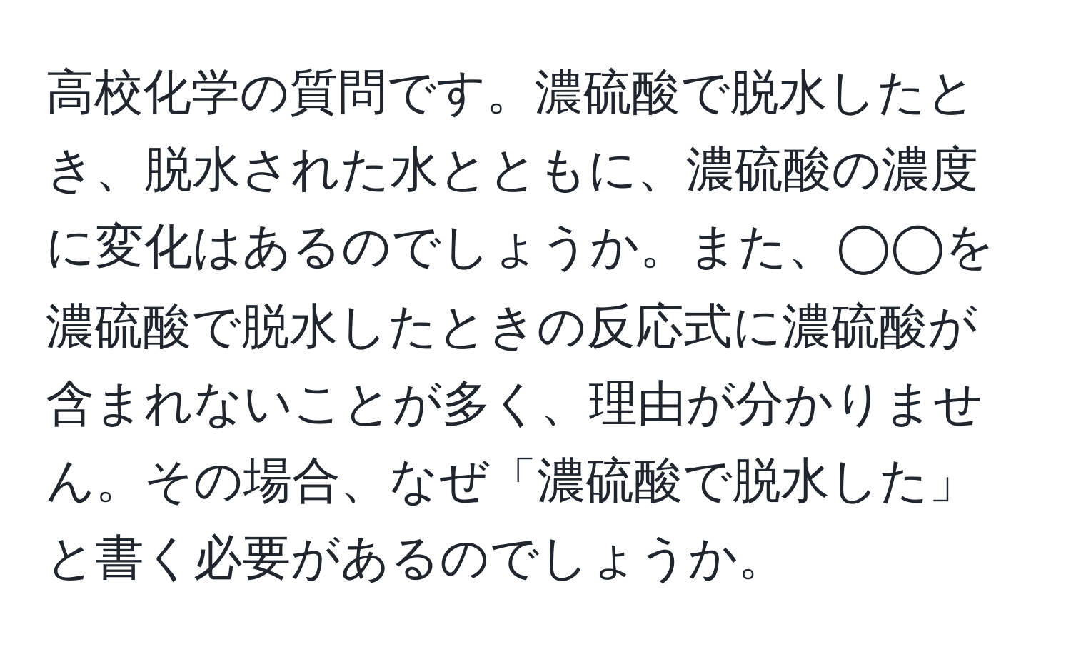 高校化学の質問です。濃硫酸で脱水したとき、脱水された水とともに、濃硫酸の濃度に変化はあるのでしょうか。また、◯◯を濃硫酸で脱水したときの反応式に濃硫酸が含まれないことが多く、理由が分かりません。その場合、なぜ「濃硫酸で脱水した」と書く必要があるのでしょうか。