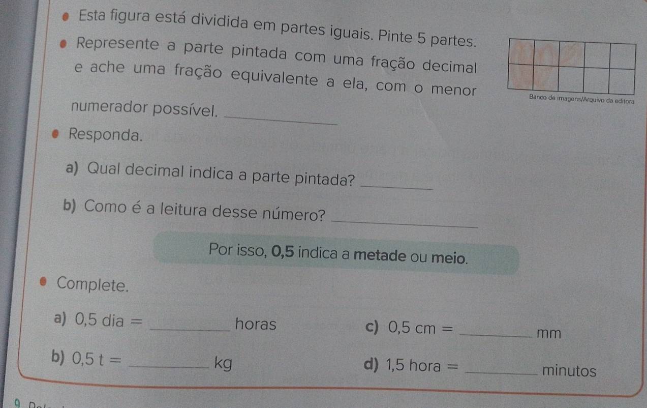 Esta figura está dividida em partes iguais. Pinte 5 partes. 
Represente a parte pintada com uma fração decimal 
e ache uma fração equivalente a ela, com o menore imagens/Arquivo da editora 
_ 
numerador possível. 
Responda. 
a) Qual decimal indica a parte pintada?_ 
_ 
b) Como é a leitura desse número? 
Por isso, 0,5 indica a metade ou meio. 
Complete. 
a) 0,5dia= _horas c) 0,5cm= _ 
mm
b) 0,5t= _ 
kg
d) 1,5hora= _minutos