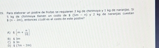 Para elaborar un postre de frutas se requieren 2 kỹ de chinimoya γ 1 kỹ de naranjas. Si y 2 kg de naranjas cuestan
4(5m-n)
5 kg đe chiriməya tienen un costo de entonces ccu ales co sto de este postr
5(n-2)n)
A) $(m+ n/10 )
0) $ 3m C) $ 3n
D s(2m-2m)