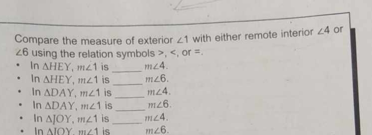Compare the measure of exterior ∠ 1 with either remote interior ∠ 4 or
∠ 6 using the relation symbols , , or =. 
In △ HEY, m∠ 1 is_ m∠ 4. 
In △ HEY, m∠ 1 is_ m∠ 6. 
In △ DAY, m∠ 1 is _ m∠ 4. 
In △ DAY, m∠ 1 is _ m∠ 6. 
In △ JOY, m∠ 1 is _ m∠ 4. 
In △ IOYm∠ 1 is m∠ 6.