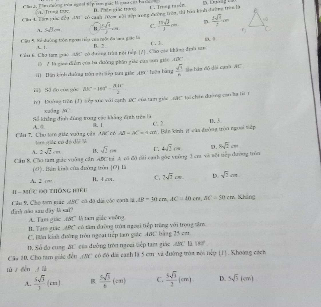 Tâm đường tròn ngoại tiếp tam giác là giao của ba dường:
A. Trung trực B. Phân giác trong C. Trung tuyển D. Đường cao
Câu 4. Tam giác đều ABC có cạnh 10cm nội tiếp trong đường tròn, thì bán kinh đường tròn là
A. 5sqrt(3)cm. B.  5sqrt(3)/3 cm. C.  10sqrt(3)/3 cm. D.  5sqrt(3)/2 cm
Câu 5. Số đường tròn ngoại tiếp của một đa tam giác là D. 0 .
A. 1. B. 2 . C. 3.
Câu 6. Cho tam giác ABC có đường tròn nội tiếp (1). Cho các khẳng định sau:
i) 7 là giao điểm của ba đường phân giác của tam giác ABC .
ii) Bản kính đường tròn nội tiếp tam giác ABC luôn bằng  sqrt(3)/6  lần bán độ dài cạnh BC 
iii) Số đo của góc BIC=180°- BAC/2 .
iv) Đường tròn (1) tiểp xúc với cạnh BC của tam giác ABC tại chăn đường cao hạ từ 1
xuồng BC 
Số khẳng định đúng trong các khẳng định trên là
A. 0 B. 1. C. 2. D. 3.
Câu 7. Cho tam giác vuông cân ABC có AB=AC=4cm. Bán kinh R của đường tròn ngoại tiếp
tam giác có độ dài là
A. 2sqrt(2)cm B. sqrt(2)cm. C. 4sqrt(2)cm D. 8sqrt(2)cm
Câu 8. Cho tam giác vuông cân ABC tại A có độ dài cạnh góc vuông 2 cm và nội tiếp đường tròn
(O). Bản kinh của đường tròn (O) là
A. 2 cm. . B. 4 cm . C. 2sqrt(2)cm. D. sqrt(2)cm
I1 =  MứC độ thống Hiệu
Câu 9. Cho tam giác ABC có đô dài các cạnh là AB=30cm,AC=40cm,BC=50cm Khắng
định nào sau đây là sai?
A. Tam giác ABC là tam giác vuông
B. Tam giác ABC có tâm đường tròn ngoại tiếp trùng với trọng tâm
C. Bản kính đường tròn ngoại tiếp tam giác ABC bằng 25 cm
D. Số đo cung BC của đường tròn ngoại tiếp tam giác ABC là 180°.
Câu 10. Cho tam giác đều ABC có độ đài cạnh là 5 cm và đường trôn nội tiếp (?). Khoảng cách
tù / dến A là
A.  5sqrt(3)/3 (cm) B.  5sqrt(3)/6 (cm) C.  5sqrt(3)/2 (cm). D. 5sqrt(3)(cm).