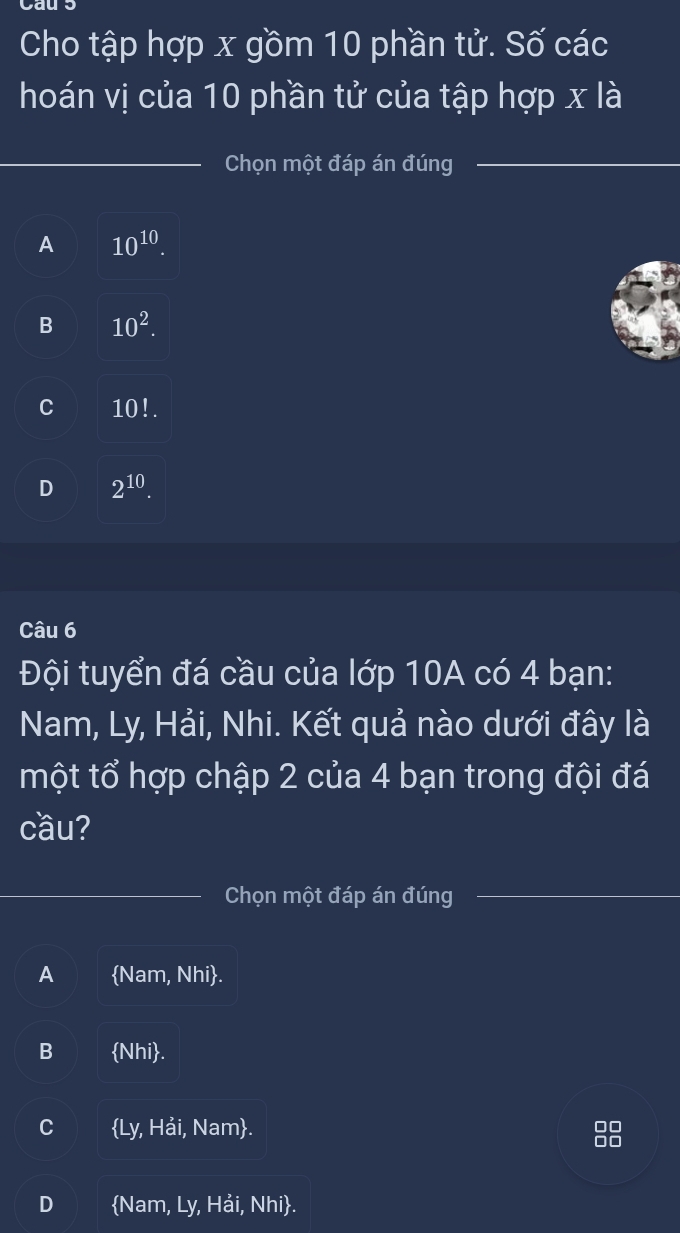 Cho tập hợp x gồm 10 phần tử. Số các
hoán vị của 10 phần tử của tập hợp x là
_
Chọn một đáp án đúng_
A 10^(10).
B 10^2.
C 10!.
D 2^(10). 
Câu 6
Đội tuyển đá cầu của lớp 10A có 4 bạn:
Nam, Ly, Hải, Nhi. Kết quả nào dưới đây là
một tổ hợp chập 2 của 4 bạn trong đội đá
cầu?
Chọn một đáp án đúng
A Nam, Nhi.
B Nhi.
C Ly, Hải, Nam.
D Nam, Ly, Hải, Nhi.