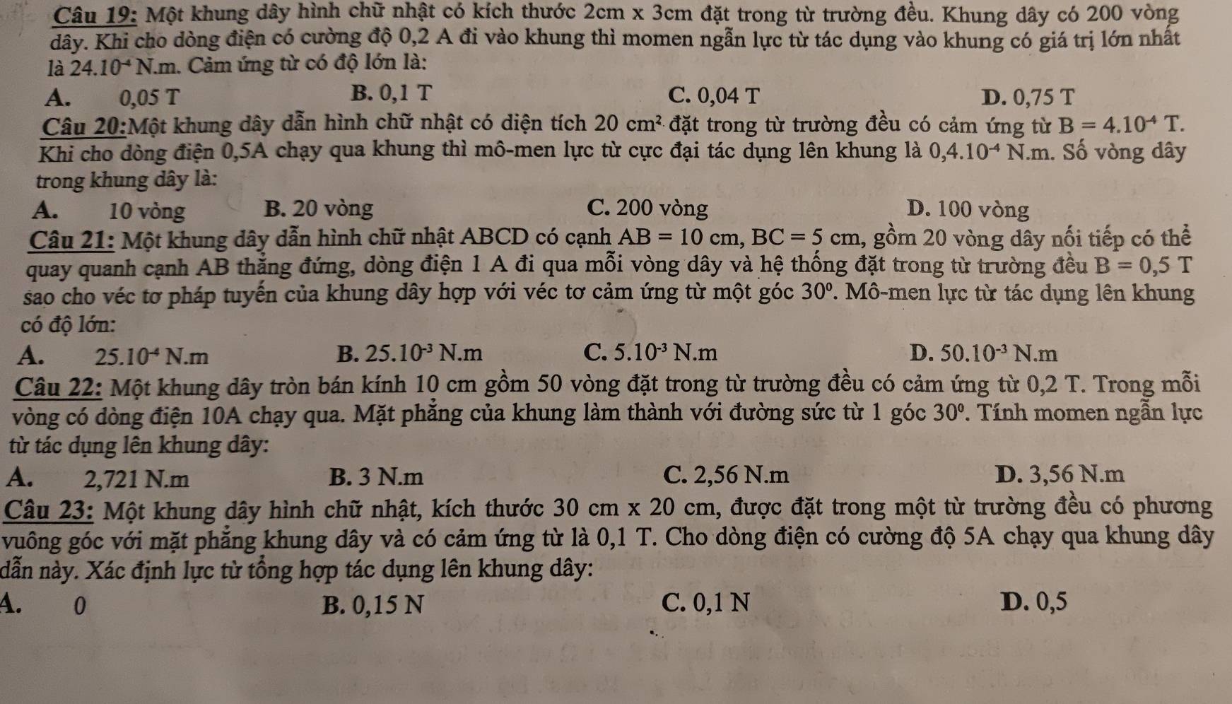 Một khung dây hình chữ nhật có kích thước 2cm* 3cm đặt trong từ trường đều. Khung dây có 200 vòng
dây. Khi cho dòng điện có cường độ 0,2 A đi vào khung thì momen ngẫn lực từ tác dụng vào khung có giá trị lớn nhất
là 24.10^(-4)N.m 1. Cảm ứng từ có độ lớn là:
A. 0,05 T B. 0,1 T C. 0,04 T D. 0,75 T
Câu 20:Một khung dây dẫn hình chữ nhật có diện tích 20cm^2 đặt trong từ trường đều có cảm ứng từ B=4.10^(-4)T.
Khi cho dòng điện 0,5A chạy qua khung thì mô-men lực từ cực đại tác dụng lên khung là 0,4.10^(-4)N.m. Số vòng dây
trong khung dây là:
A. 10 vòng B. 20 vòng C. 200 vòng D. 100 vòng
Câu 21: Một khung dây dẫn hình chữ nhật ABCD có cạnh AB=10cm,BC=5cm 1, gồm 20 vòng dây nối tiếp có thể
quay quanh cạnh AB thẳng đứng, dòng điện 1 A đi qua mỗi vòng dây và hệ thống đặt trong từ trường đều B=0,5T
sao cho véc tơ pháp tuyến của khung dây hợp với véc tơ cảm ứng từ một góc 30°. Mô-men lực từ tác dụng lên khung
có độ lớn:
A. 25.10^(-4)N.m B. 25.10^(-3)N.m C. 5.10^(-3)N.m D. 50.10^(-3)N.m
Câu 22: Một khung dây tròn bán kính 10 cm gồm 50 vòng đặt trong từ trường đều có cảm ứng từ 0,2 T. Trong mỗi
vòng có dòng điện 10A chạy qua. Mặt phẳng của khung làm thành với đường sức từ 1 góc 30° * Tính momen ngẫn lực
từ tác dụng lên khung dây:
A. 2,721 N.m B. 3 N.m C. 2,56 N.m D. 3,56 N.m
Câu 23: Một khung dây hình chữ nhật, kích thước 30cm* 20cm 1, được đặt trong một từ trường đều có phương
vuông góc với mặt phẳng khung dây và có cảm ứng từ là 0,1 T. Cho dòng điện có cường độ 5A chạy qua khung dây
dẫn này. Xác định lực từ tổng hợp tác dụng lên khung dây:
A. 0 B. 0,15 N C. 0,1 N D. 0,5