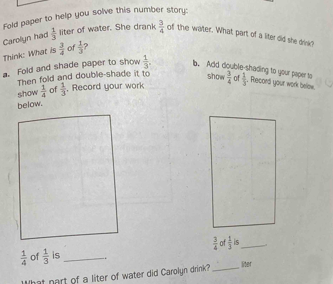 Fold paper to help you solve this number story: 
Carolyn had  1/3  liter of water. She drank  3/4  of the water. What part of a liter did she drink? 
Think: What is  3/4  of  1/3  2 
a. Fold and shade paper to show  1/3 . b. Add double-shading to your paper to 
Then fold and double-shade it to 
show 
show  1/4  of  1/3 . Record your work  3/4  of  1/3 . Record your work below. 
below.
 3/4  of  1/3  is_ .
 1/4  of  1/3  is _. 
What part of a liter of water did Carolyn drink? _liter