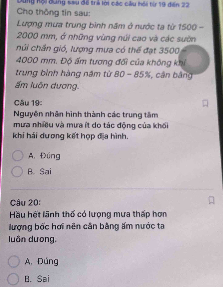 Dung hội dung sau đế trả lời các câu hỏi từ 19 đến 22
Cho thông tin sau:
Lượng mưa trung bình năm ở nước ta từ 1500 -
2000 mm, ở những vùng núi cao và các sườn
núi chần gió, lượng mưa có thể đạt 3500
4000 mm. Độ ẩm tương đối của không khí
trung bình hàng năm từ 80 - 85%, cân bằng
ẩm luôn dương.
Câu 19:
Nguyên nhân hình thành các trung tâm
mưa nhiều và mưa ít do tác động của khối
khí hải dương kết hợp địa hình.
A. Đúng
B. Sai
Câu 20:
Hầu hết lãnh thổ có lượng mưa thấp hơn
lượng bốc hơi nên cân bằng ẩm nước ta
luôn dương.
A. Đúng
B. Sai