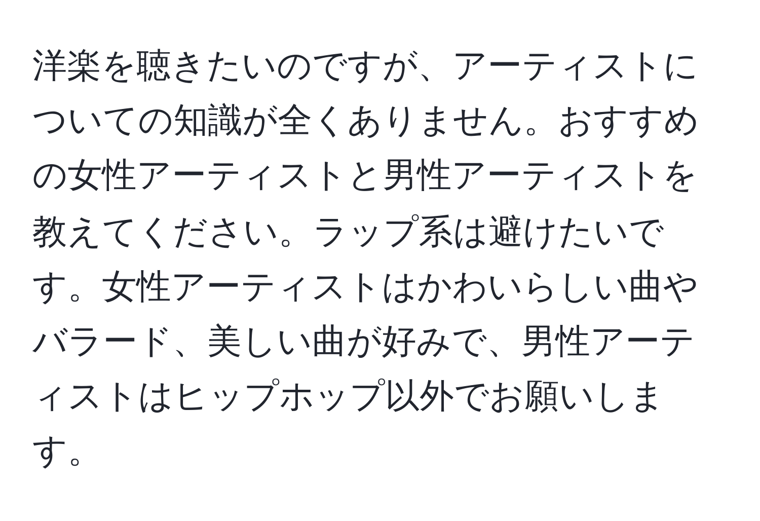 洋楽を聴きたいのですが、アーティストについての知識が全くありません。おすすめの女性アーティストと男性アーティストを教えてください。ラップ系は避けたいです。女性アーティストはかわいらしい曲やバラード、美しい曲が好みで、男性アーティストはヒップホップ以外でお願いします。