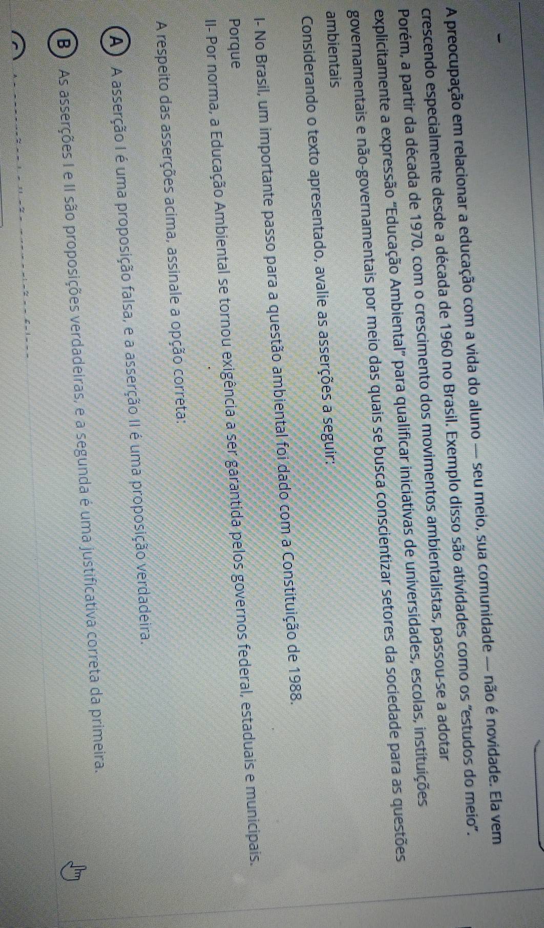 A preocupação em relacionar a educação com a vida do aluno — seu meio, sua comunidade — não é novidade. Ela vem
crescendo especialmente desde a década de 1960 no Brasil. Exemplo disso são atividades como os 'estudos do meio".
Porém, a partir da década de 1970, com o crescimento dos movimentos ambientalistas, passou-se a adotar
explicitamente a expressão ''Educação Ambiental'' para qualificar iniciativas de universidades, escolas, instituições
governamentais e não-governamentais por meio das quais se busca conscientizar setores da sociedade para as questões
ambientais
Considerando o texto apresentado, avalie as asserções a seguir:
I- No Brasil, um importante passo para a questão ambiental foi dado com a Constituição de 1988.
Porque
II- Por norma, a Educação Ambiental se tornou exigência a ser garantida pelos governos federal, estaduais e municipais.
A respeito das asserções acima, assinale a opção correta:
A ) A asserção I é uma proposição falsa, e a asserção II é uma proposição verdadeira.
B) As asserções I e II são proposições verdadeiras, e a segunda é uma justificativa correta da primeira