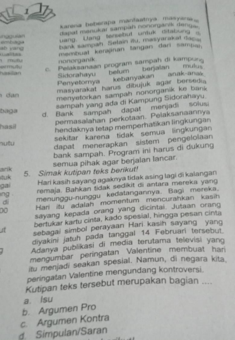 karena beberapa manfáatnya. masyarak
inggulan  dapat menukar sampäh nonorganik de gan 
embaga
uang. Wang tersebut untuk ditab un d
ab yang
bank  sampah. Selain itu, masyarakat d
Kualitas.
membuat kerajinan tangan dari s amp 
mu u nonorganik.
c. Pelaksanaan program sampah di kampung
Sidorahayu belum       berjalan mulus
hasilán anak-anak
Penyetomya kebanyakan   
masyarakat harus dibujuk agar bersedia
dan 
menyetorkan sampah nonorganik ke bank
sampah yang ada di Kampung Sidorahayu.
baga
d. Bank sampah dapat menjadi solusi
permasalahan perkotaan. Pelaksanaannya
hasil
hendaknya tetap memperhatikan lingkungan
sekitar karena tidak semua lingkungan
nutu
dapat menerapkan sistem pengelolaan
bank sampah. Program ini harus di dukung
ank semua pihak agar berjalan lancar.
tuk 5. Simak kutipan teks berikut!
gai Hari kasih sayang agaknya tidak asing lagi di kalangan
ng . remaja. Bahkan tidak sedikit di antara mereka yang
di menunggu-nunggu kedatangannya. Bagi mereka,
00 Hari itu adalah momentum mencurahkan kasih
sayang kepada orang yang dicintai. Jutaan orang
bertukar kartu cinta, kado spesial, hingga pesan cinta
at sebagai simbol perayaan Hari kasih sayang yang
diyakini jatuh pada tanggal 14 Februari tersebut.
Adanya publikasi di media terutama televisi yang
mengumbar peringatan Valentine membuat hari
itu menjadi seakan spesial. Namun, di negara kita,
peringatan Valentine mengundang kontroversi.
Kutipan teks tersebut merupakan bagian ....
a. Isu
b. Argumen Pro
c. Argumen Kontra
d Simpulan/Saran