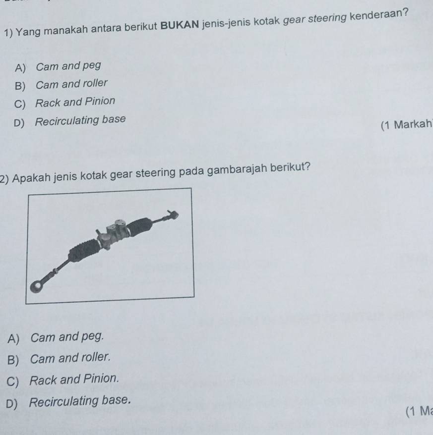 Yang manakah antara berikut BUKAN jenis-jenis kotak gear steering kenderaan?
A) Cam and peg
B) Cam and roller
C) Rack and Pinion
D) Recirculating base
(1 Markah
2) Apakah jenis kotak gear steering pada gambarajah berikut?
A) Cam and peg.
B) Cam and roller.
C) Rack and Pinion.
D) Recirculating base.
(1 M