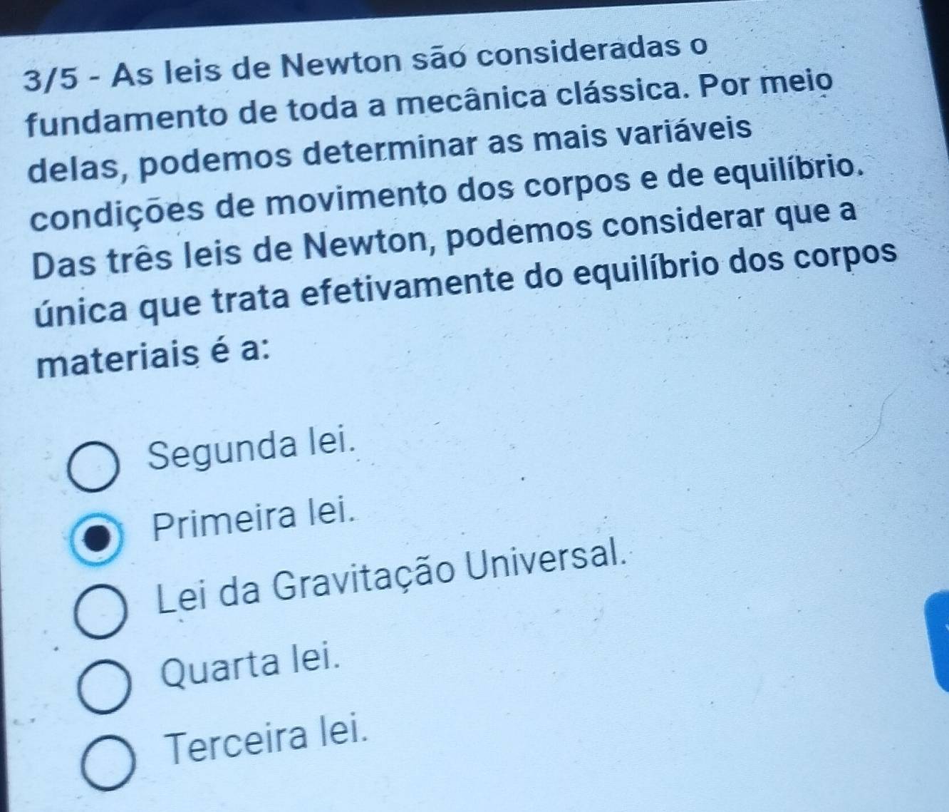 3/5 - As leis de Newton são consideradas o
fundamento de toda a mecânica clássica. Por meio
delas, podemos determinar as mais variáveis
condições de movimento dos corpos e de equilíbrio.
Das três leis de Newton, podemos considerar que a
única que trata efetivamente do equilíbrio dos corpos
materiais é a:
Segunda lei.
Primeira lei.
Lei da Gravitação Universal.
Quarta lei.
Terceira lei.