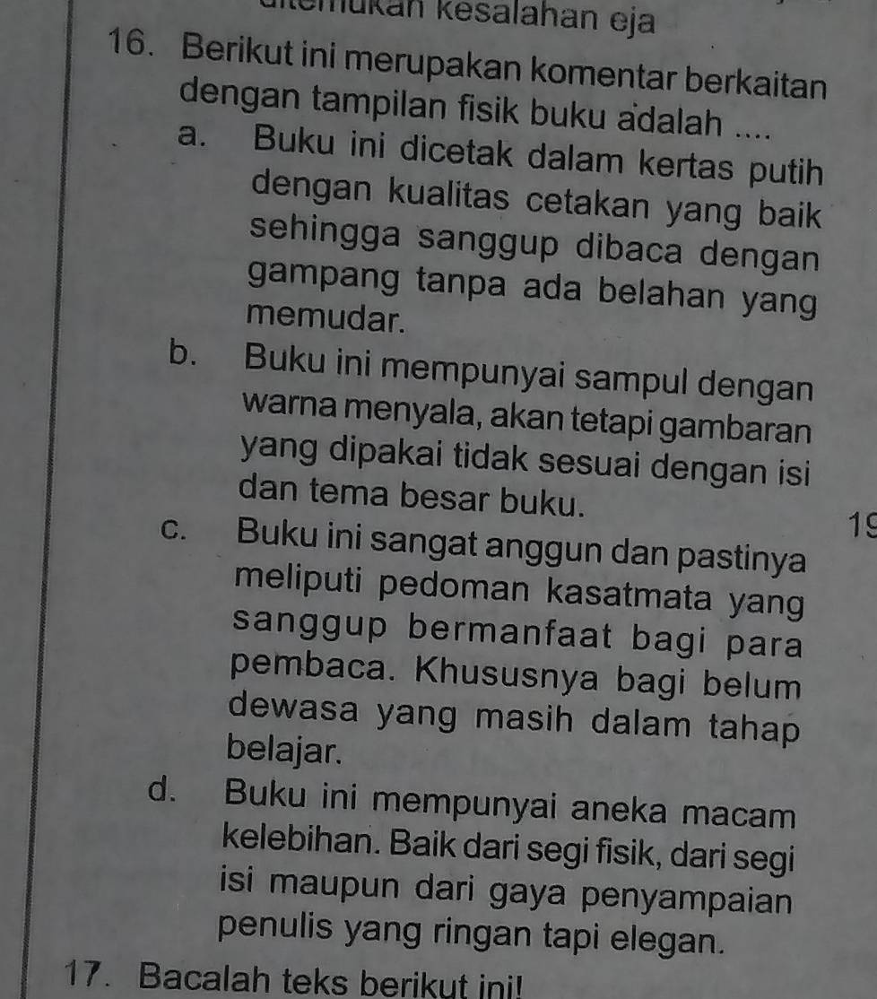 mukán kesalahan eja
16. Berikut ini merupakan komentar berkaitan
dengan tampilan fisik buku adalah ....
a. Buku ini dicetak dalam kertas putih
dengan kualitas cetakan yang baik 
sehingga sanggup dibaca dengan 
gampang tanpa ada belahan yang 
memudar.
b. Buku ini mempunyai sampul dengan
warna menyala, akan tetapi gambaran
yang dipakai tidak sesuai dengan isi
dan tema besar buku.
19
c. Buku ini sangat anggun dan pastinya
meliputi pedoman kasatmata yang
sanggup bermanfaat bagi para
pembaca. Khususnya bagi belum
dewasa yang masih dalam tahap 
belajar.
d. Buku ini mempunyai aneka macam
kelebihan. Baik dari segi fisik, dari segi
isi maupun dari gaya penyampaian 
penulis yang ringan tapi elegan.
17. Bacalah teks berikut ini!