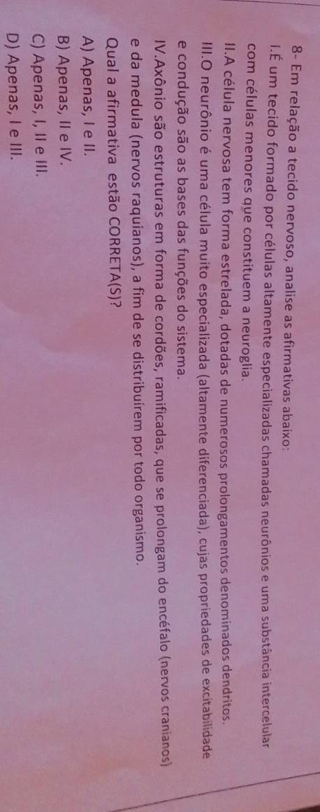 8- Em relação a tecido nervoso, analise as afirmativas abaixo:
I.É um tecido formado por células altamente especializadas chamadas neurônios e uma substância intercelular
com células menores que constituem a neuroglia.
II.A célula nervosa tem forma estrelada, dotadas de numerosos prolongamentos denominados dendritos.
III.O neurônio é uma célula muito especializada (altamente diferenciada), cujas propriedades de excitabilidade
e condução são as bases das funções do sistema.
IV.Axônio são estruturas em forma de cordões, ramificadas, que se prolongam do encéfalo (nervos cranianos)
e da medula (nervos raquianos), a fim de se distribuírem por todo organismo.
Qual a afirmativa estão CORRET A(S) 2
A) Apenas, I e II.
B) Apenas, II e IV.
C) Apenas, I, II e III.
D) Apenas, I e III.