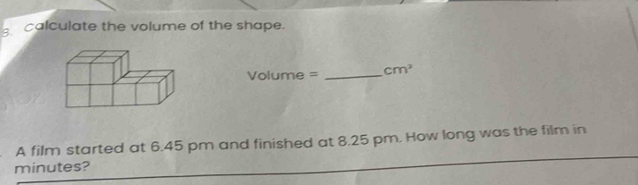 calculate the volume of the shape.
Volume = _  cm^3
A film started at 6.45 pm and finished at 8.25 pm. How long was the film in
minutes?