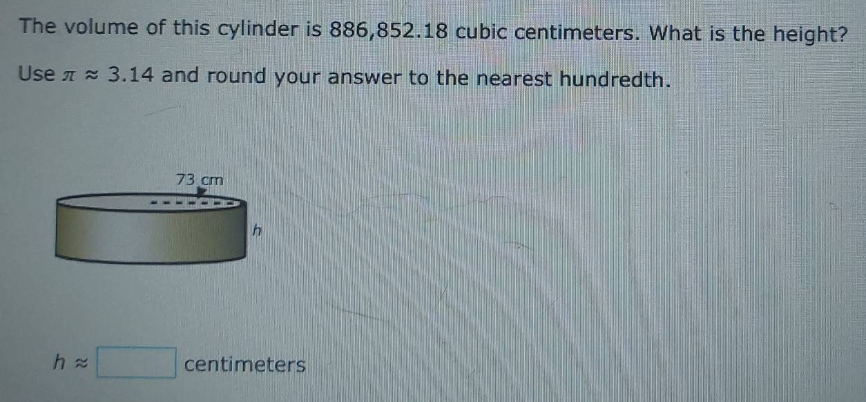 The volume of this cylinder is 886,852.18 cubic centimeters. What is the height? 
Use π approx 3.14 and round your answer to the nearest hundredth.
happrox □ centimeters