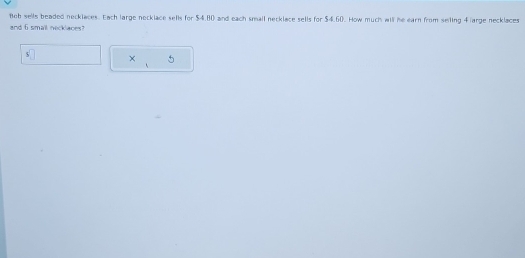 Boh sells beaded necklaces. Each large necklace sells for $4.80 and each small necklace sells for $4.60. How much will he earn from seiling 4 arge necklaces 
and 6 smail necklaces